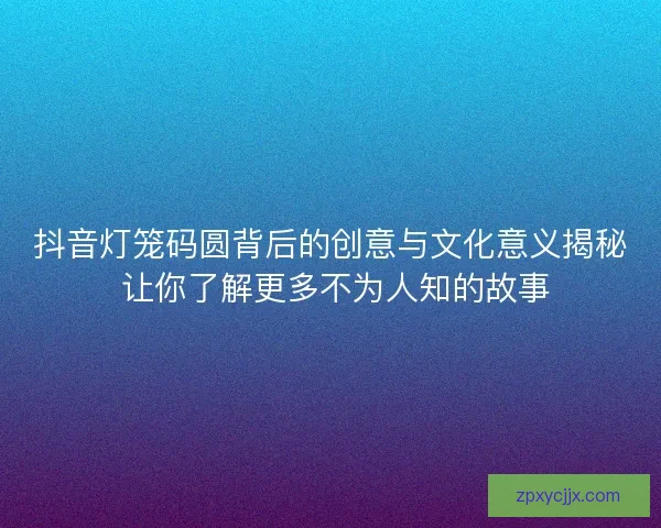 抖音灯笼码圆背后的创意与文化意义揭秘 让你了解更多不为人知的故事