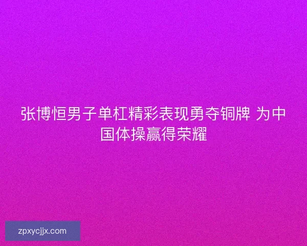 张博恒男子单杠精彩表现勇夺铜牌 为中国体操赢得荣耀