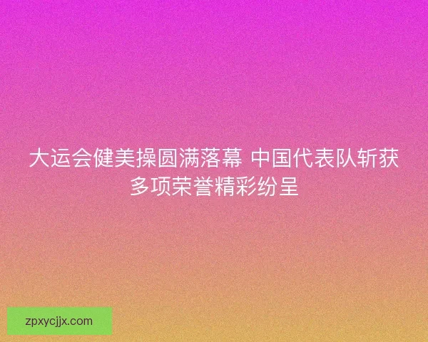大运会健美操圆满落幕 中国代表队斩获多项荣誉精彩纷呈