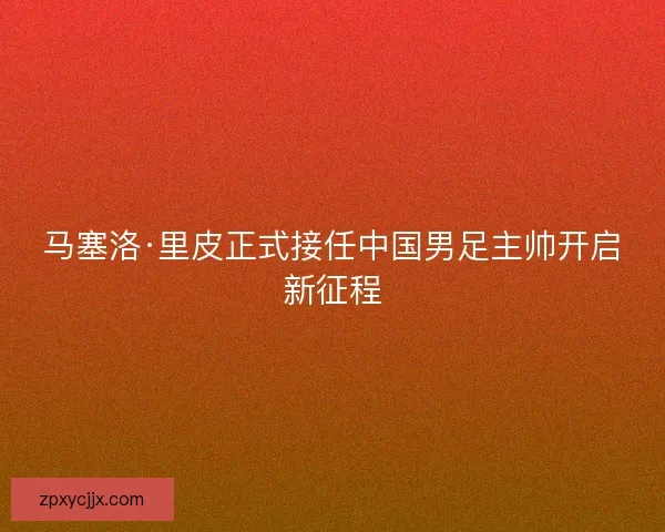 马塞洛·里皮正式接任中国男足主帅开启新征程