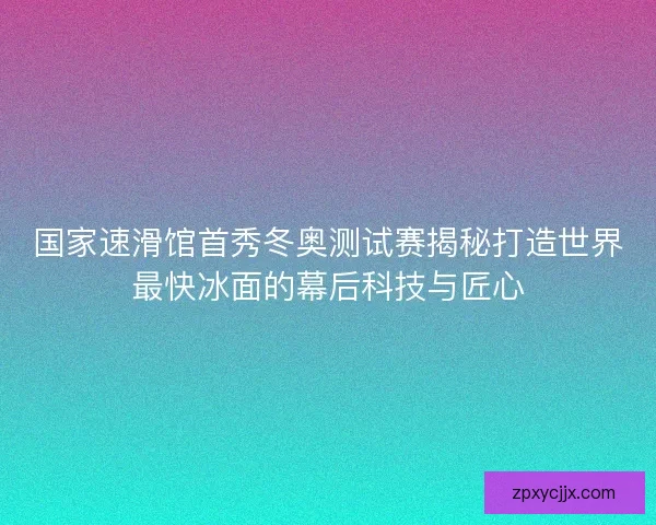 国家速滑馆首秀冬奥测试赛揭秘打造世界最快冰面的幕后科技与匠心