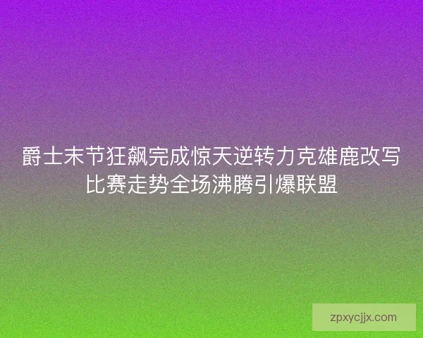 爵士末节狂飙完成惊天逆转力克雄鹿改写比赛走势全场沸腾引爆联盟