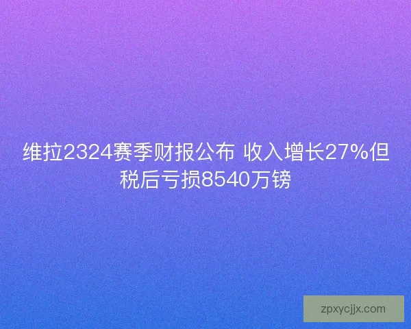维拉2324赛季财报公布 收入增长27%但税后亏损8540万镑