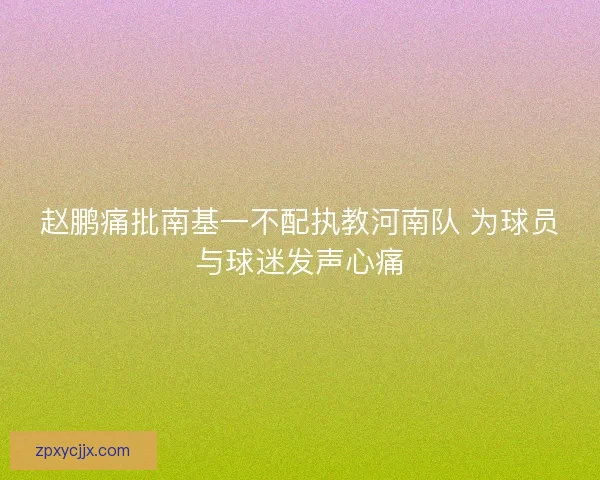 赵鹏痛批南基一不配执教河南队 为球员与球迷发声心痛