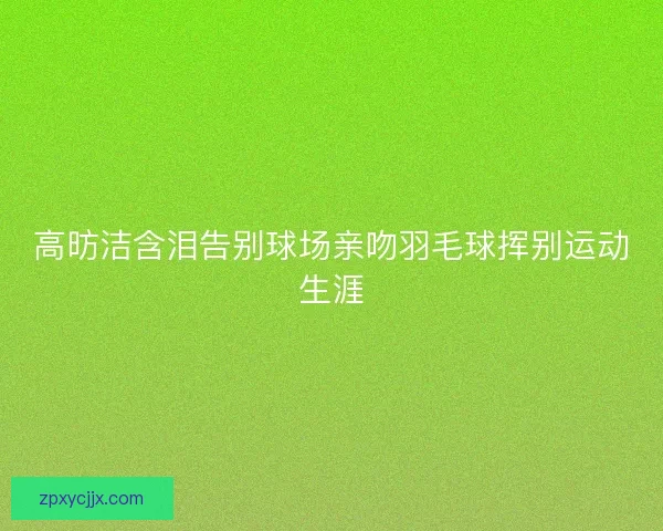 高昉洁含泪告别球场亲吻羽毛球挥别运动生涯