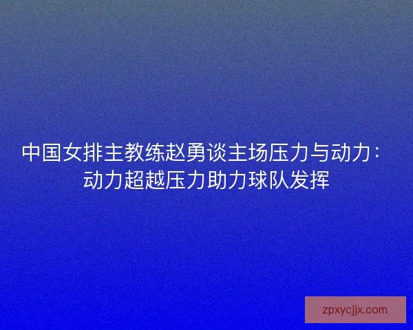 中国女排主教练赵勇谈主场压力与动力：动力超越压力助力球队发挥