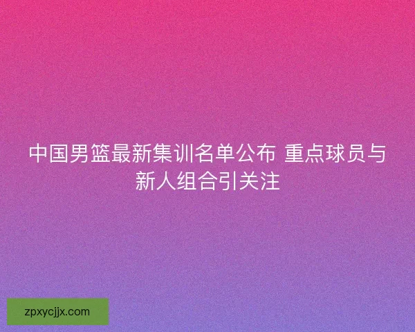 中国男篮最新集训名单公布 重点球员与新人组合引关注