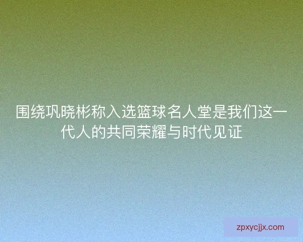 围绕巩晓彬称入选篮球名人堂是我们这一代人的共同荣耀与时代见证