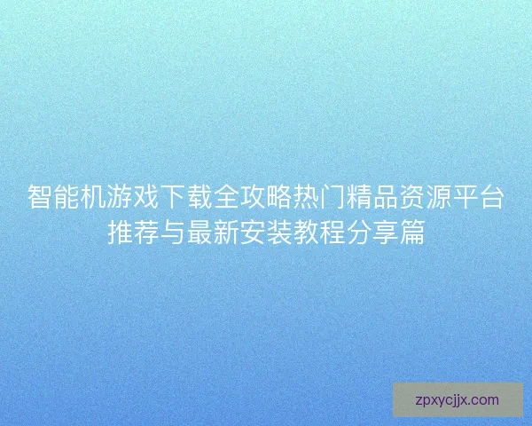 智能机游戏下载全攻略热门精品资源平台推荐与最新安装教程分享篇
