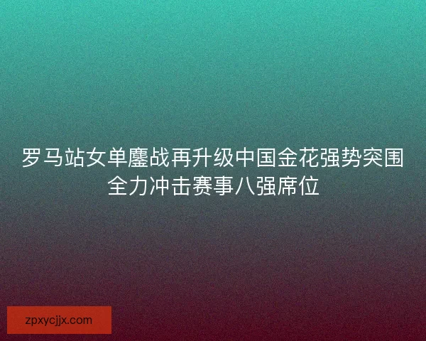罗马站女单鏖战再升级中国金花强势突围全力冲击赛事八强席位
