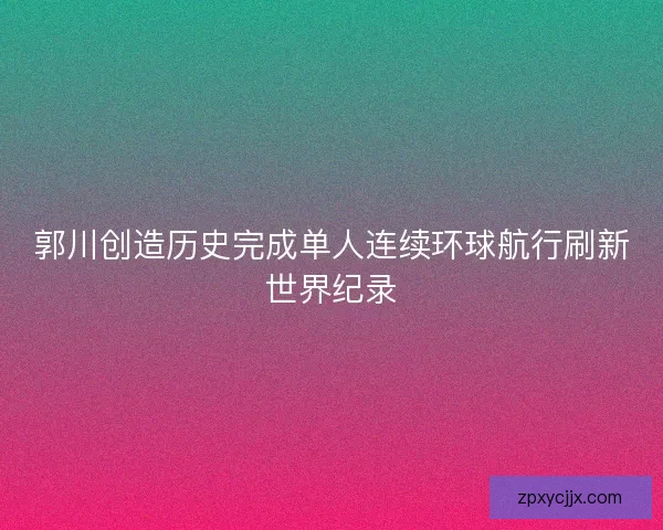 郭川创造历史完成单人连续环球航行刷新世界纪录