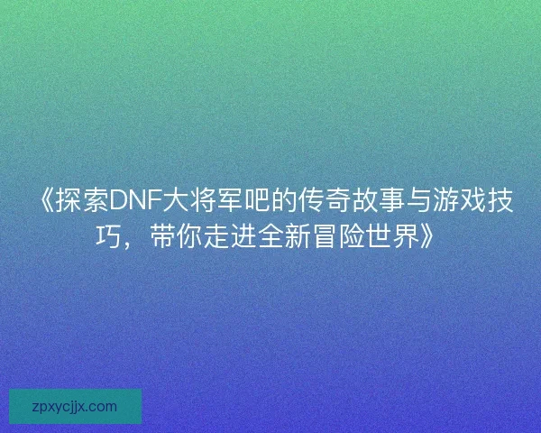 《探索DNF大将军吧的传奇故事与游戏技巧，带你走进全新冒险世界》