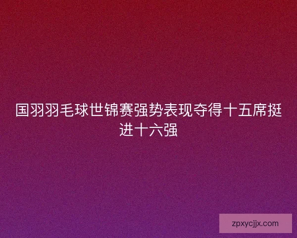 国羽羽毛球世锦赛强势表现夺得十五席挺进十六强