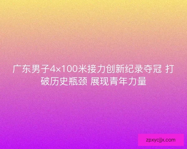 广东男子4×100米接力创新纪录夺冠 打破历史瓶颈 展现青年力量