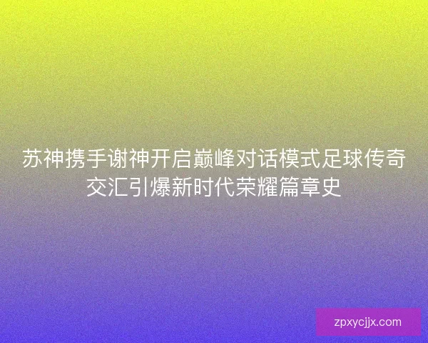 苏神携手谢神开启巅峰对话模式足球传奇交汇引爆新时代荣耀篇章史
