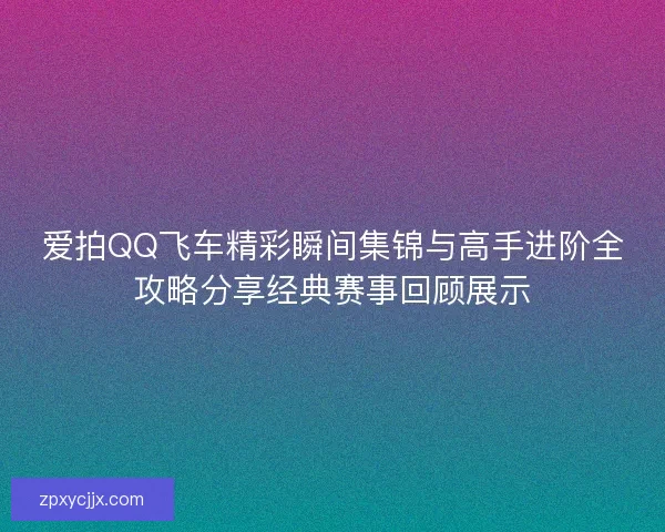 爱拍QQ飞车精彩瞬间集锦与高手进阶全攻略分享经典赛事回顾展示