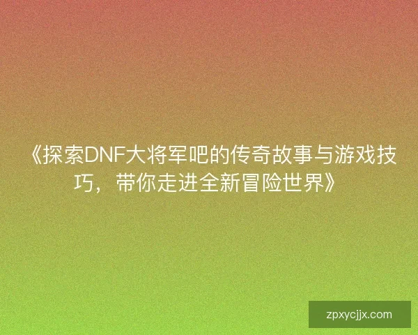 《探索DNF大将军吧的传奇故事与游戏技巧，带你走进全新冒险世界》
