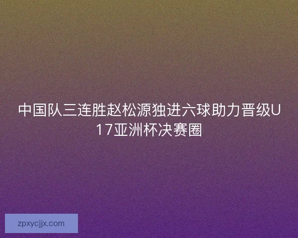 中国队三连胜赵松源独进六球助力晋级U17亚洲杯决赛圈