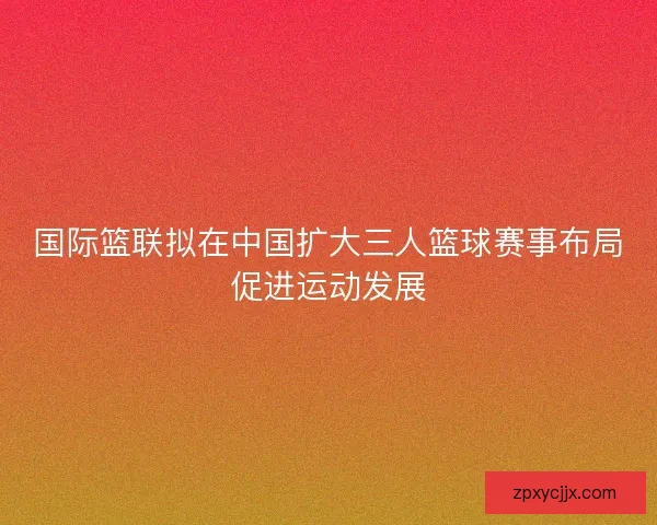 国际篮联拟在中国扩大三人篮球赛事布局促进运动发展