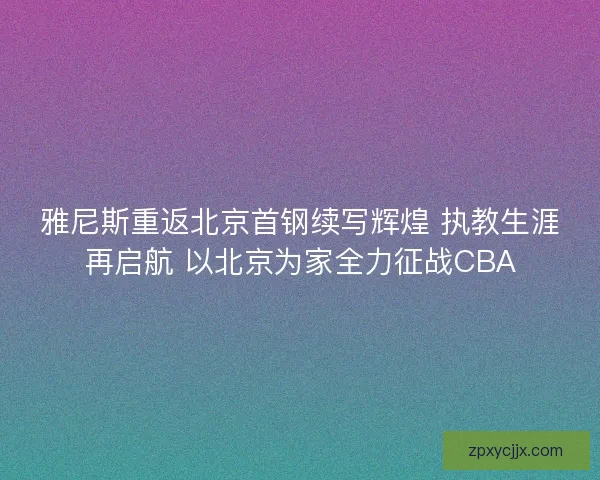 雅尼斯重返北京首钢续写辉煌 执教生涯再启航 以北京为家全力征战CBA