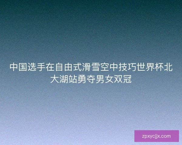 中国选手在自由式滑雪空中技巧世界杯北大湖站勇夺男女双冠