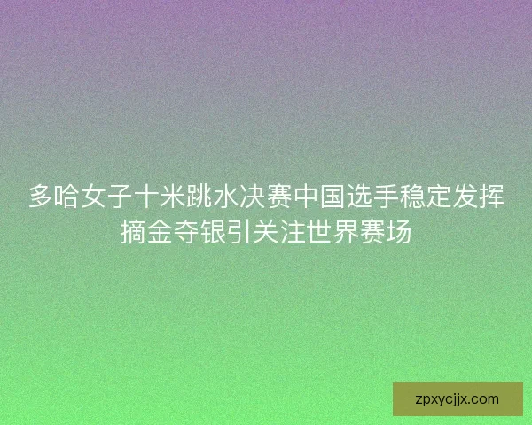多哈女子十米跳水决赛中国选手稳定发挥摘金夺银引关注世界赛场
