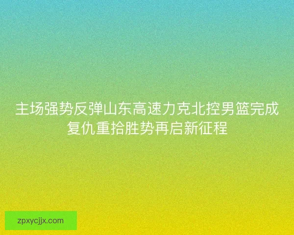 主场强势反弹山东高速力克北控男篮完成复仇重拾胜势再启新征程