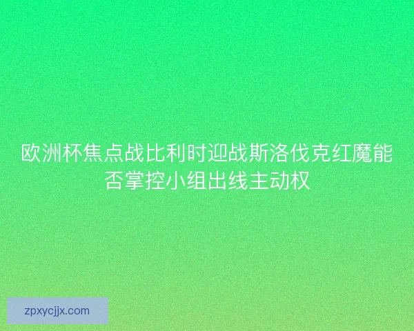 欧洲杯焦点战比利时迎战斯洛伐克红魔能否掌控小组出线主动权
